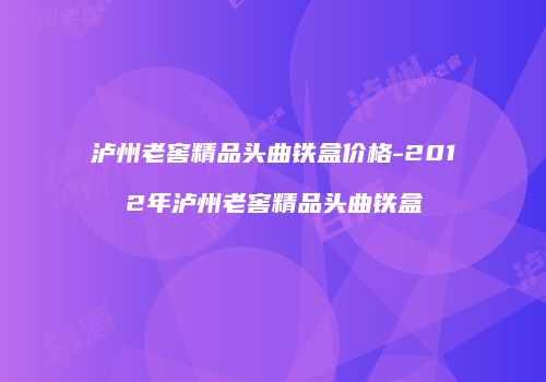 泸州老窖精品头曲铁盒价格-2012年泸州老窖精品头曲铁盒