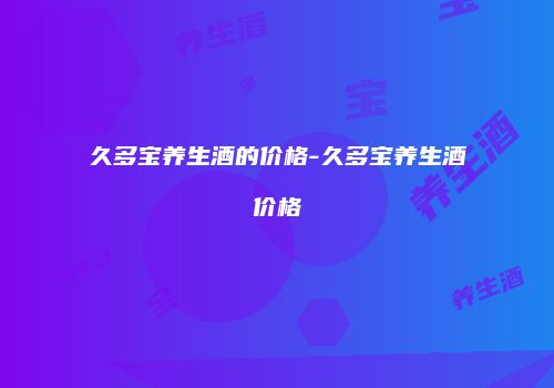 久多宝养生酒的价格-久多宝养生酒价格