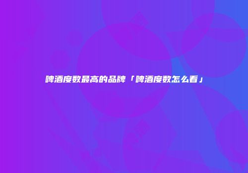 啤酒度数最高的品牌「啤酒度数怎么看」