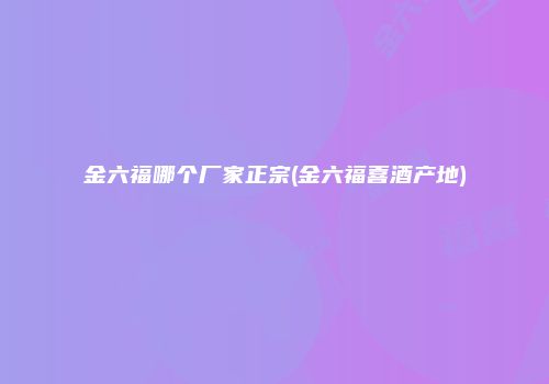 金六福哪个厂家正宗(金六福喜酒产地)