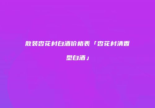 散装杏花村白酒价格表「杏花村清香型白酒」
