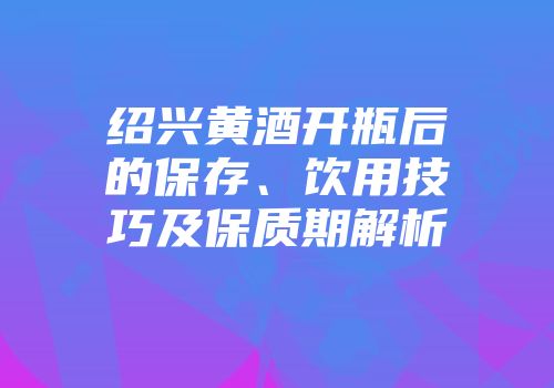 绍兴黄酒开瓶后的保存、饮用技巧及保质期解析