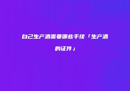自己生产酒需要哪些手续「生产酒的证件」