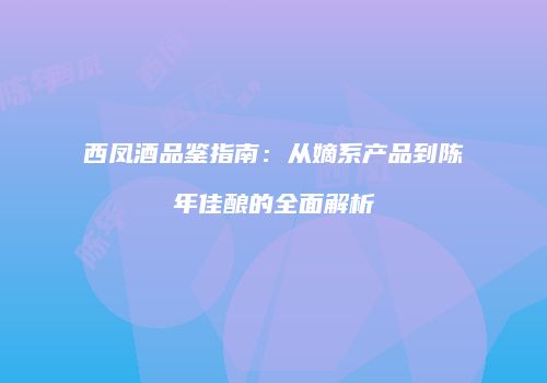 西凤酒品鉴指南：从嫡系产品到陈年佳酿的全面解析