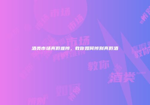 酒类市场真假难辨，教你如何辨别真假酒