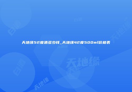 天地缘52度酒多少钱_天地缘42度500ml价格表