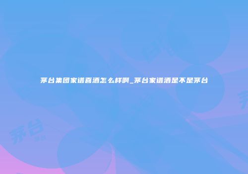 茅台集团家谱喜酒怎么样啊_茅台家谱酒是不是茅台