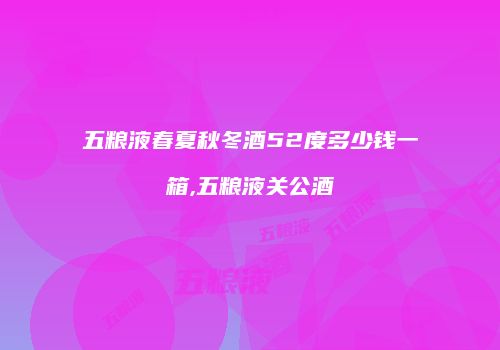 五粮液春夏秋冬酒52度多少钱一箱,五粮液关公酒