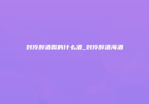刘伶醉酒喝的什么酒_刘伶醉酒海酒