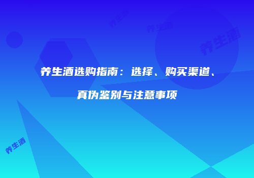养生酒选购指南：选择、购买渠道、真伪鉴别与注意事项