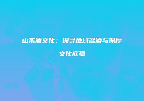 山东酒文化：探寻地域名酒与深厚文化底蕴