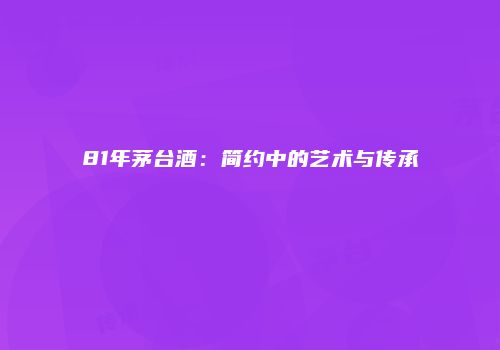 81年茅台酒：简约中的艺术与传承