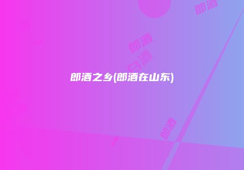 郎酒之乡(郎酒在山东)