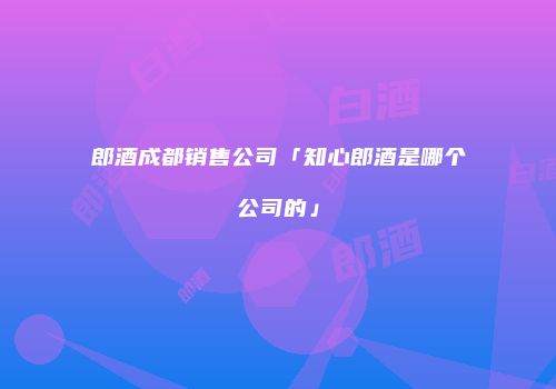 郎酒成都销售公司「知心郎酒是哪个公司的」