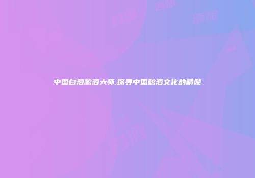 中国白酒酿酒大师,探寻中国酿酒文化的精髓