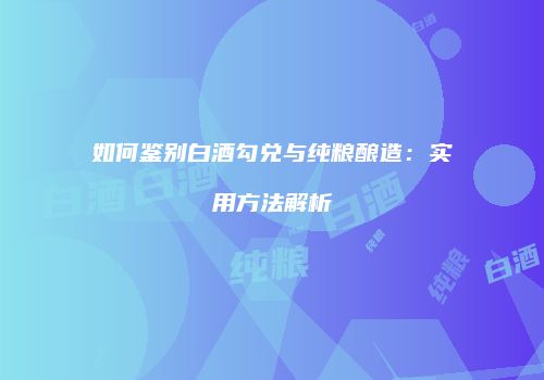 如何鉴别白酒勾兑与纯粮酿造：实用方法解析