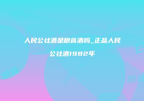 人民公社酒是粮食酒吗_正品人民公社酒1982年