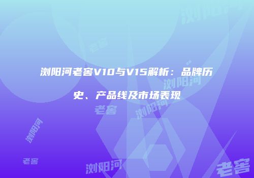 浏阳河老窖V10与V15解析：品牌历史、产品线及市场表现