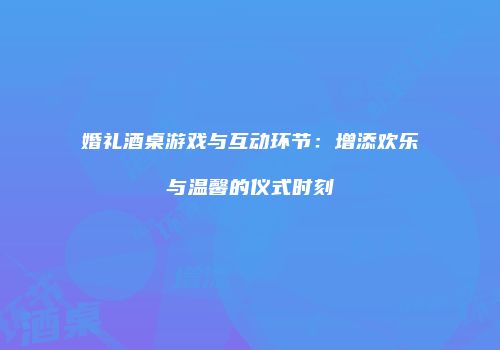 婚礼酒桌游戏与互动环节：增添欢乐与温馨的仪式时刻
