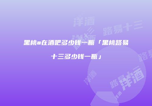 黑桃a在酒吧多少钱一瓶「黑桃路易十三多少钱一瓶」