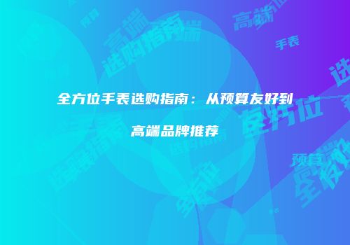 全方位手表选购指南：从预算友好到高端品牌推荐