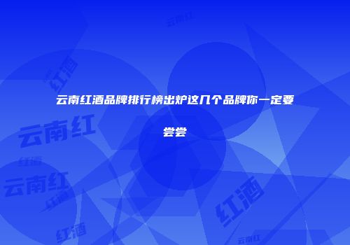 云南红酒品牌排行榜出炉这几个品牌你一定要尝尝