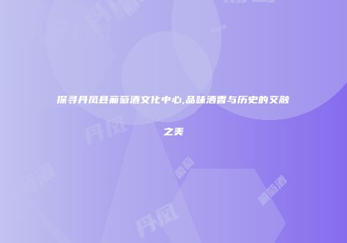 探寻丹凤县葡萄酒文化中心,品味酒香与历史的交融之美