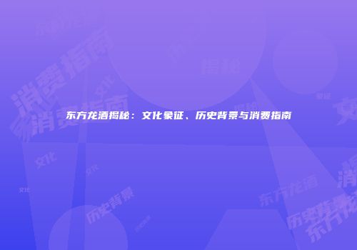 东方龙酒揭秘：文化象征、历史背景与消费指南