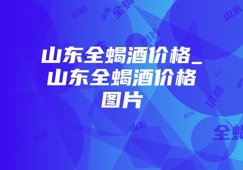 山东全蝎酒价格_山东全蝎酒价格图片