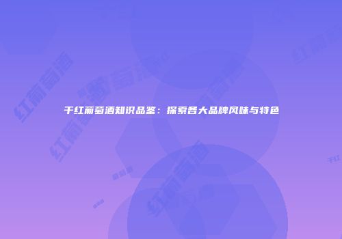 干红葡萄酒知识品鉴：探索各大品牌风味与特色