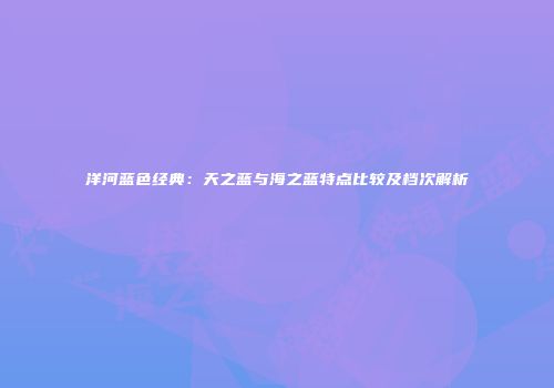 洋河蓝色经典：天之蓝与海之蓝特点比较及档次解析