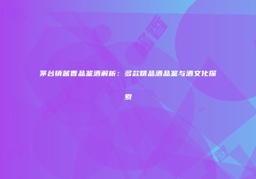 茅台镇酱香品鉴酒解析：多款精品酒品鉴与酒文化探索
