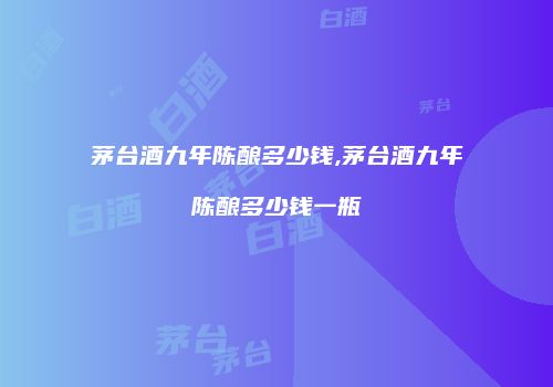 茅台酒九年陈酿多少钱,茅台酒九年陈酿多少钱一瓶