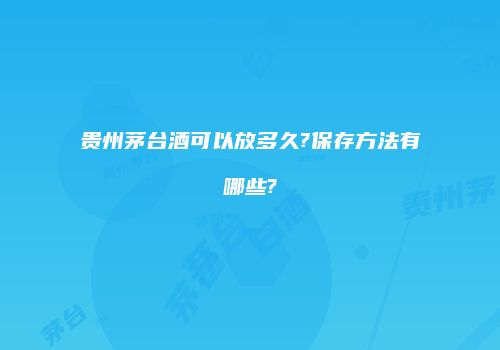 贵州茅台酒可以放多久?保存方法有哪些?