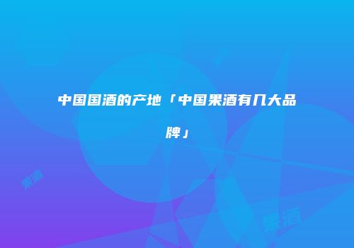 中国国酒的产地「中国果酒有几大品牌」