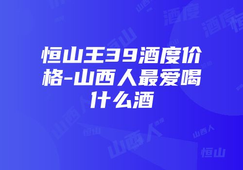 恒山王39酒度价格-山西人最爱喝什么酒