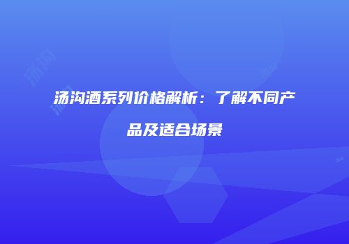 汤沟酒系列价格解析：了解不同产品及适合场景