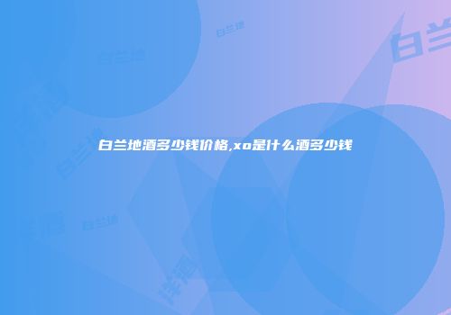 白兰地酒多少钱价格,xo是什么酒多少钱