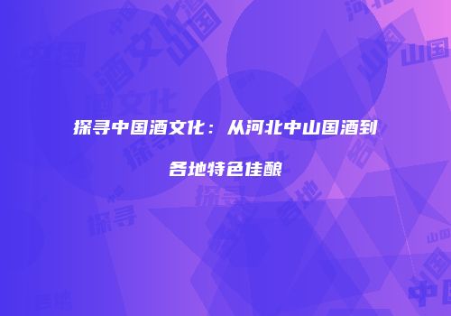 探寻中国酒文化：从河北中山国酒到各地特色佳酿