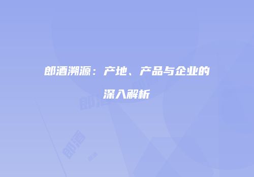 郎酒溯源：产地、产品与企业的深入解析