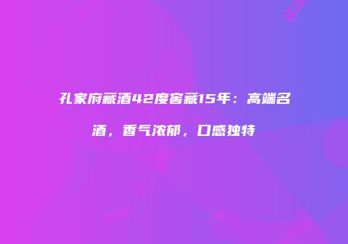 孔家府藏酒42度窖藏15年：高端名酒，香气浓郁，口感独特