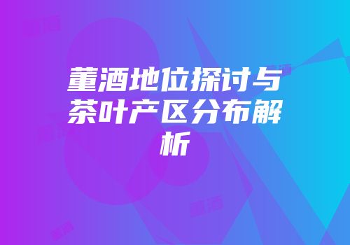 董酒地位探讨与茶叶产区分布解析