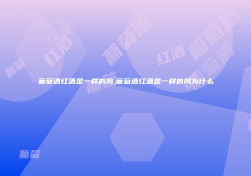 葡萄酒红酒是一样的吗,葡萄酒红酒是一样的吗为什么