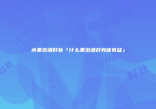 水果泡酒好处「什么果泡酒对身体有益」