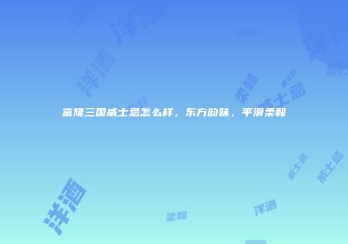 富隆三国威士忌怎么样，东方韵味，平滑柔和