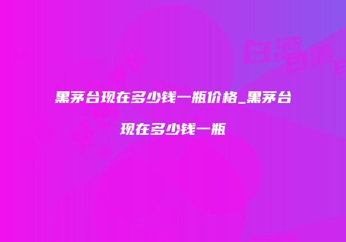 黑茅台现在多少钱一瓶价格_黑茅台现在多少钱一瓶