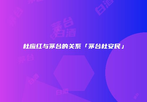 杜应红与茅台的关系「茅台杜安民」