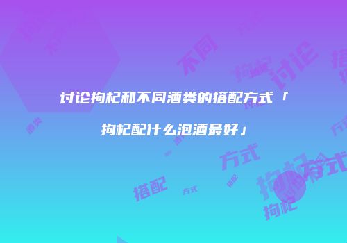 讨论拘杞和不同酒类的搭配方式「拘杞配什么泡酒最好」