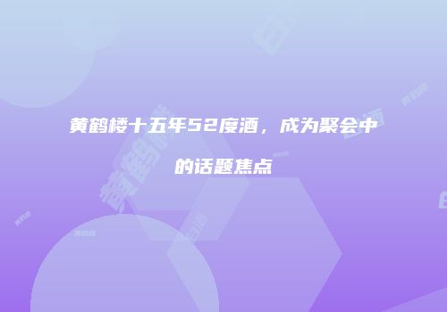 黄鹤楼十五年52度酒，成为聚会中的话题焦点