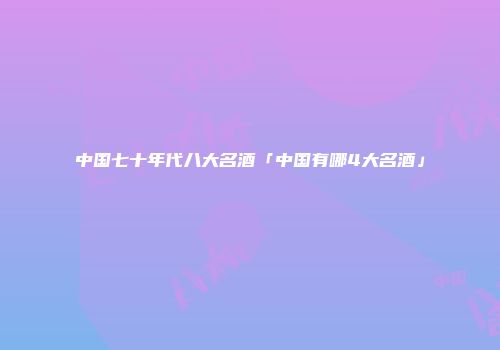 中国七十年代八大名酒「中国有哪4大名酒」